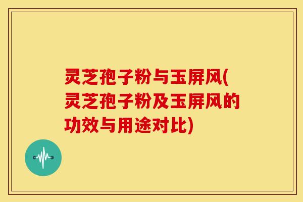 灵芝孢子粉与玉屏风(灵芝孢子粉及玉屏风的功效与用途对比)