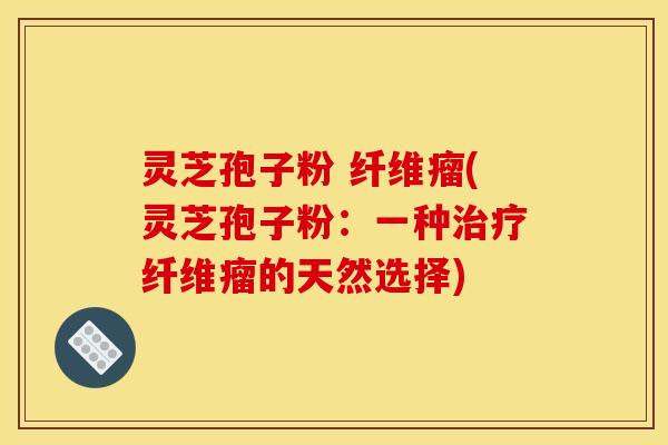 灵芝孢子粉 纤维瘤(灵芝孢子粉:一种治疗纤维瘤的天然选择)
