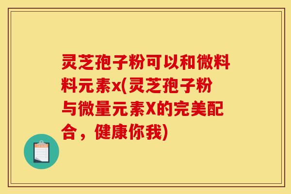 灵芝孢子粉可以和微料料元素x(灵芝孢子粉与微量元素X的完美配合,健康你我)