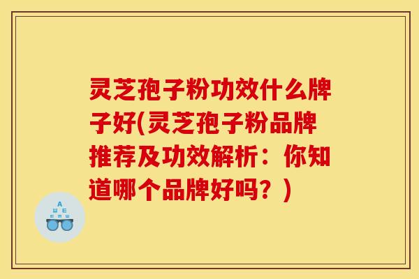 灵芝孢子粉功效什么牌子好(灵芝孢子粉品牌推荐及功效解析:你知道哪个品牌好吗?)