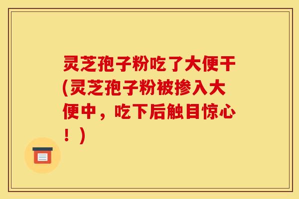 灵芝孢子粉吃了大便干(灵芝孢子粉被掺入大便中，吃下后触目惊心！)