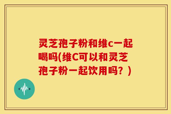 灵芝孢子粉和维c一起喝吗(维C可以和灵芝孢子粉一起饮用吗?)