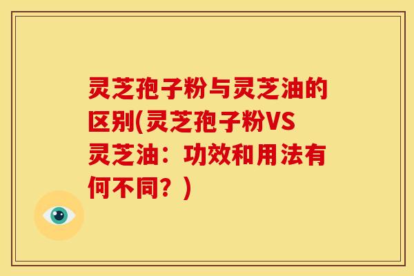 灵芝孢子粉与灵芝油的区别(灵芝孢子粉VS灵芝油:功效和用法有何不同?)