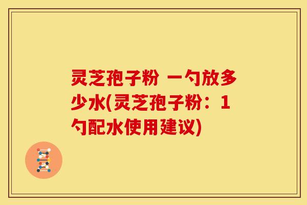 灵芝孢子粉 一勺放多少水(灵芝孢子粉:1勺配水使用建议)