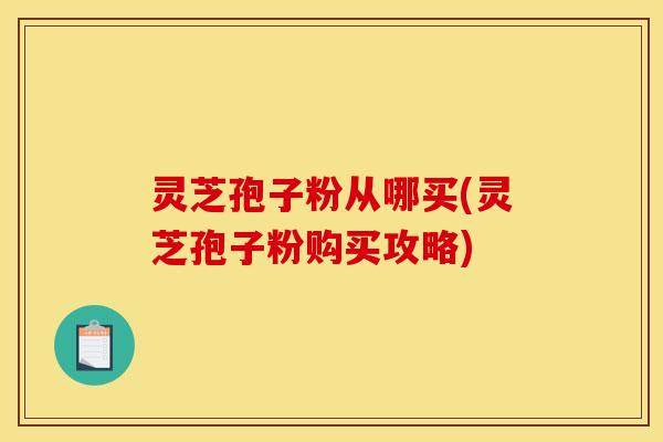 灵芝孢子粉从哪买(灵芝孢子粉购买攻略)