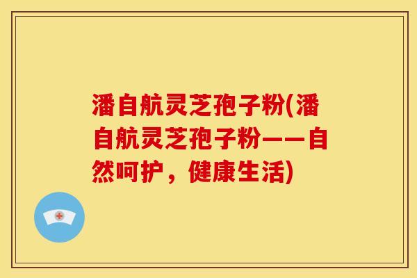 潘自航灵芝孢子粉(潘自航灵芝孢子粉——自然呵护,健康生活)