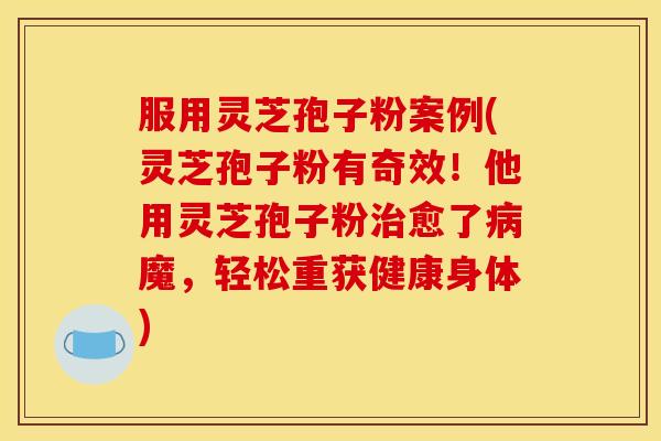 服用灵芝孢子粉案例(灵芝孢子粉有奇效!他用灵芝孢子粉治愈了病魔,轻松重获健康身体)