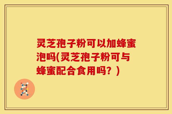 灵芝孢子粉可以加蜂蜜泡吗(灵芝孢子粉可与蜂蜜配合食用吗?)