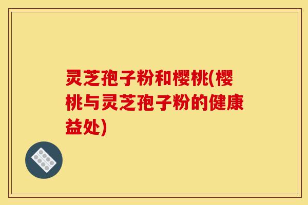 灵芝孢子粉和樱桃(樱桃与灵芝孢子粉的健康益处)