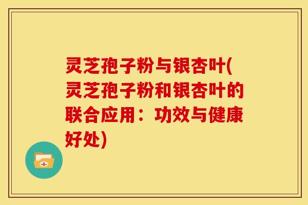 灵芝孢子粉与银杏叶(灵芝孢子粉和银杏叶的联合应用：功效与健康好处)