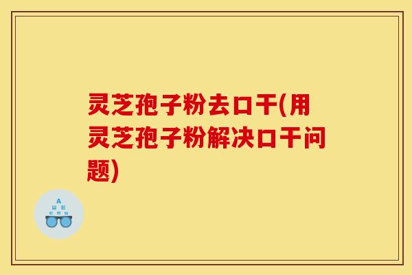 灵芝孢子粉去口干(用灵芝孢子粉解决口干问题)