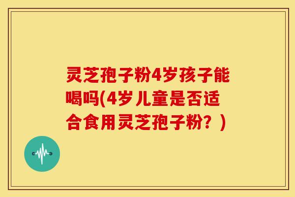 灵芝孢子粉4岁孩子能喝吗(4岁儿童是否适合食用灵芝孢子粉？)