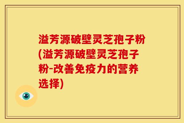 溢芳源破壁灵芝孢子粉(溢芳源破壁灵芝孢子粉-改善免疫力的营养选择)