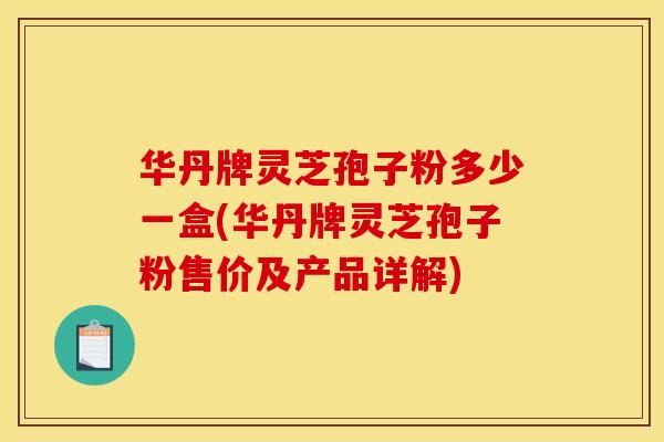 华丹牌灵芝孢子粉多少一盒(华丹牌灵芝孢子粉售价及产品详解)