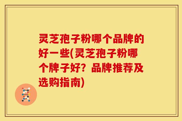 灵芝孢子粉哪个品牌的好一些(灵芝孢子粉哪个牌子好?品牌推荐及选购指南)