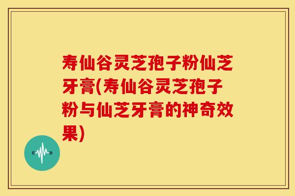 寿仙谷灵芝孢子粉仙芝牙膏(寿仙谷灵芝孢子粉与仙芝牙膏的神奇效果)