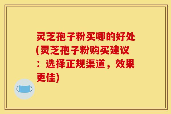 灵芝孢子粉买哪的好处(灵芝孢子粉购买建议:选择正规渠道,效果更佳)