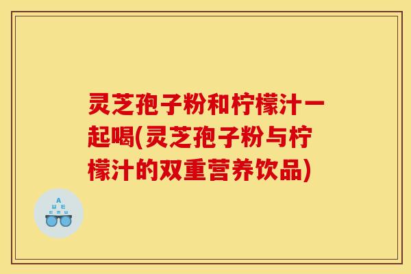 灵芝孢子粉和柠檬汁一起喝(灵芝孢子粉与柠檬汁的双重营养饮品)