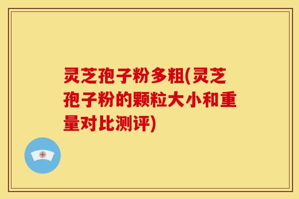 灵芝孢子粉多粗(灵芝孢子粉的颗粒大小和重量对比测评)