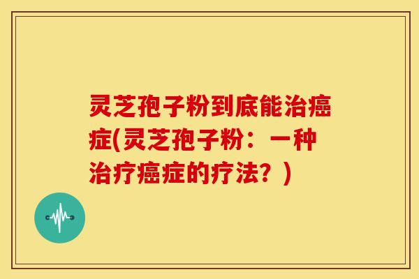 灵芝孢子粉到底能治癌症(灵芝孢子粉:一种治疗癌症的疗法?)