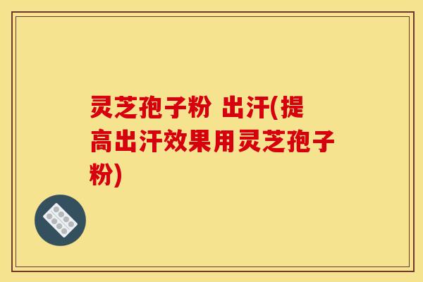 灵芝孢子粉 出汗(提高出汗效果用灵芝孢子粉)