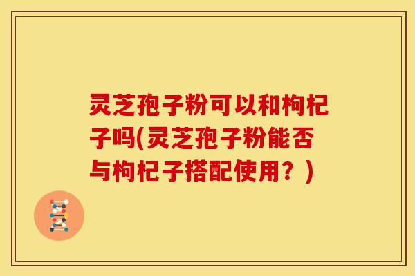 灵芝孢子粉可以和枸杞子吗(灵芝孢子粉能否与枸杞子搭配使用?)