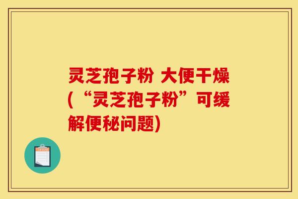 灵芝孢子粉 大便干燥(“灵芝孢子粉”可缓解便秘问题)