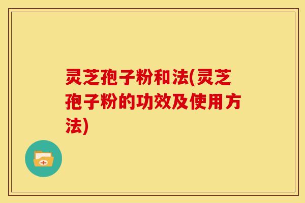 灵芝孢子粉和法(灵芝孢子粉的功效及使用方法)