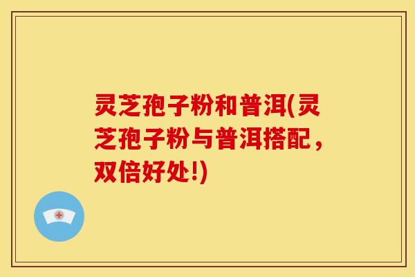 灵芝孢子粉和普洱(灵芝孢子粉与普洱搭配,双倍好处!)