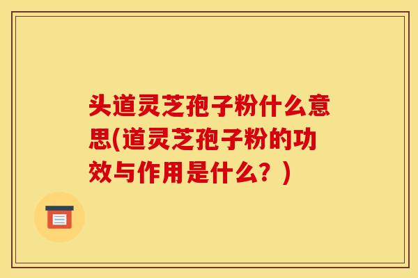 头道灵芝孢子粉什么意思(道灵芝孢子粉的功效与作用是什么？)