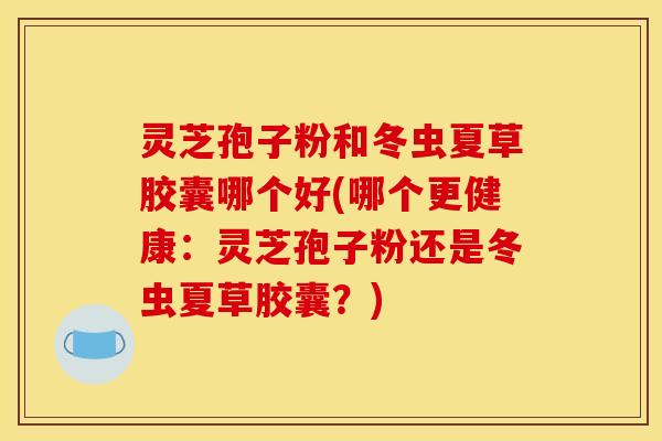 灵芝孢子粉和冬虫夏草胶囊哪个好(哪个更健康:灵芝孢子粉还是冬虫夏草胶囊?)