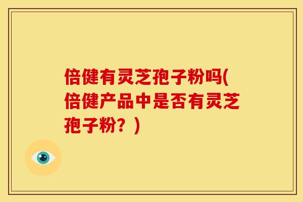 倍健有灵芝孢子粉吗(倍健产品中是否有灵芝孢子粉?)