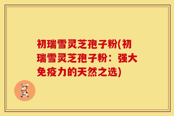 初瑞雪灵芝孢子粉(初瑞雪灵芝孢子粉:强大免疫力的天然之选)