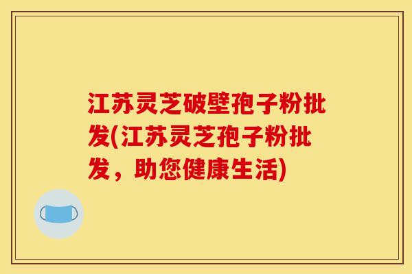 江苏灵芝破壁孢子粉批发(江苏灵芝孢子粉批发,助您健康生活)