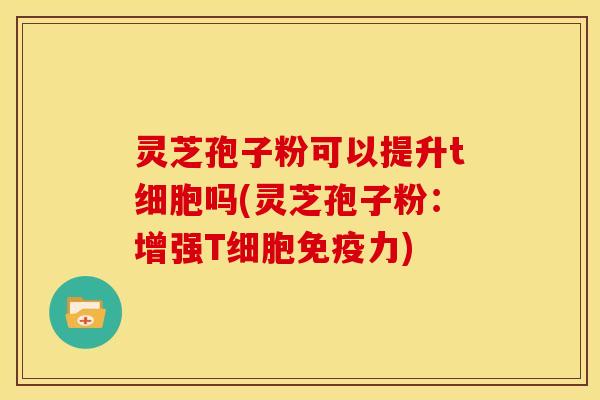 灵芝孢子粉可以提升t细胞吗(灵芝孢子粉:增强T细胞免疫力)