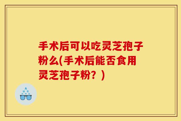 手术后可以吃灵芝孢子粉么(手术后能否食用灵芝孢子粉?)