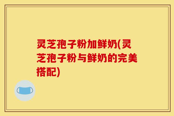 灵芝孢子粉加鲜奶(灵芝孢子粉与鲜奶的完美搭配)