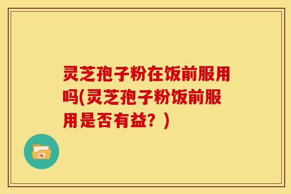 灵芝孢子粉在饭前服用吗(灵芝孢子粉饭前服用是否有益?)
