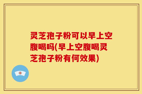 灵芝孢子粉可以早上空腹喝吗(早上空腹喝灵芝孢子粉有何效果)