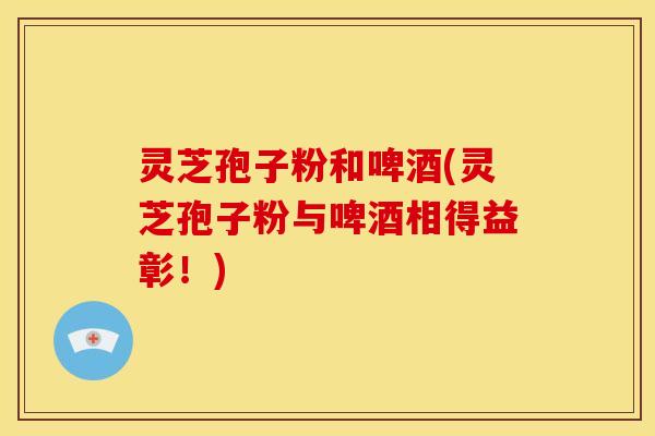 灵芝孢子粉和啤酒(灵芝孢子粉与啤酒相得益彰!)