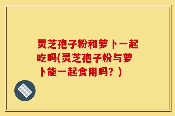 灵芝孢子粉和萝卜一起吃吗(灵芝孢子粉与萝卜能一起食用吗?)