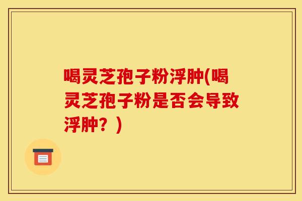 喝灵芝孢子粉浮肿(喝灵芝孢子粉是否会导致浮肿？)