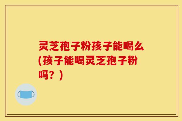 灵芝孢子粉孩子能喝么(孩子能喝灵芝孢子粉吗?)