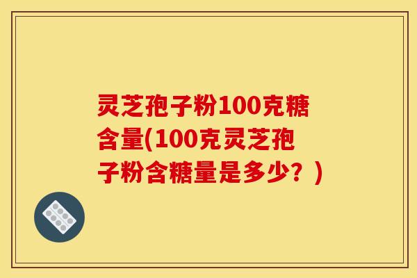 灵芝孢子粉100克糖含量(100克灵芝孢子粉含糖量是多少?)