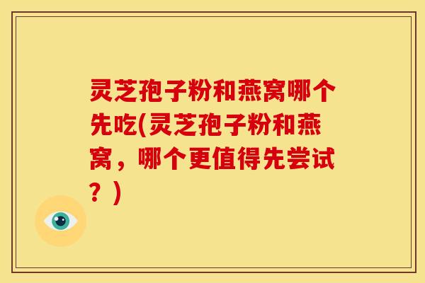 灵芝孢子粉和燕窝哪个先吃(灵芝孢子粉和燕窝，哪个更值得先尝试？)