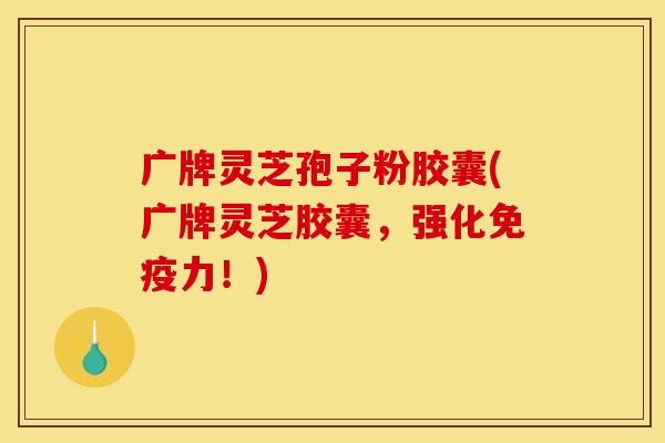 广牌灵芝孢子粉胶囊(广牌灵芝胶囊,强化免疫力!)
