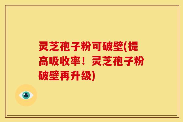 灵芝孢子粉可破壁(提高吸收率!灵芝孢子粉破壁再升级)