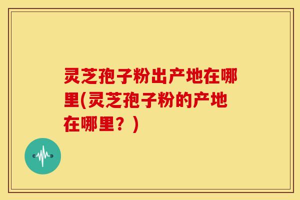 灵芝孢子粉出产地在哪里(灵芝孢子粉的产地在哪里?)
