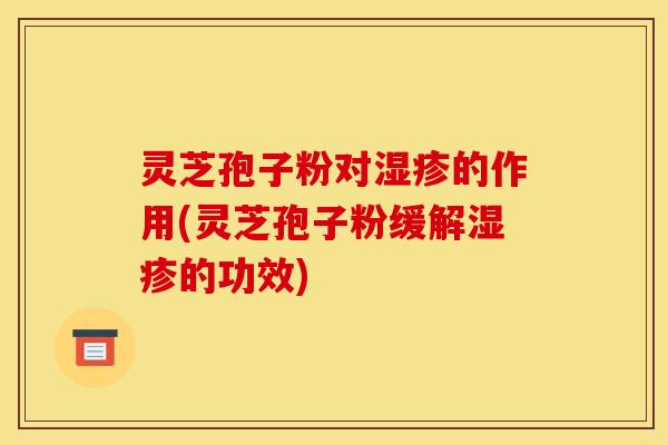 灵芝孢子粉对湿疹的作用(灵芝孢子粉缓解湿疹的功效)