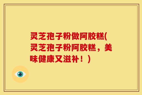 灵芝孢子粉做阿胶糕(灵芝孢子粉阿胶糕，美味健康又滋补！)